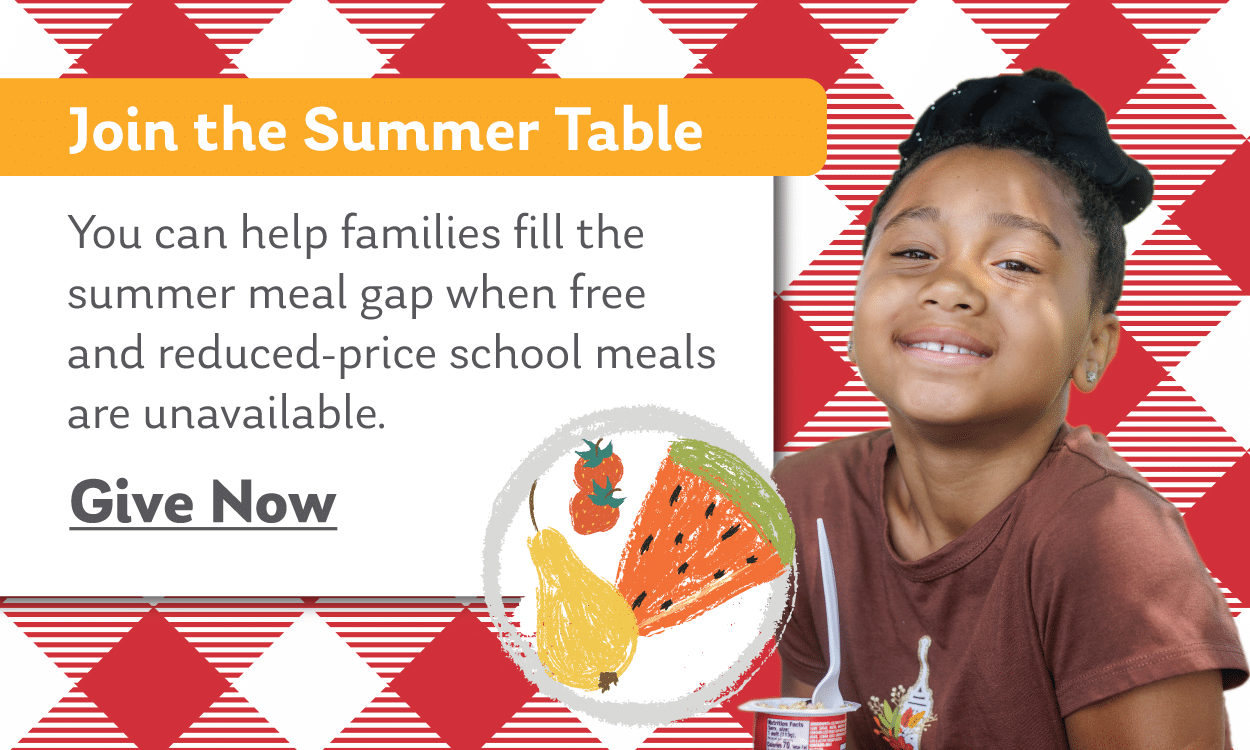 Join the Summer Table
You can help families fill the summer meal gap when free and reduced-price school meals are unavailable.

Give now.
